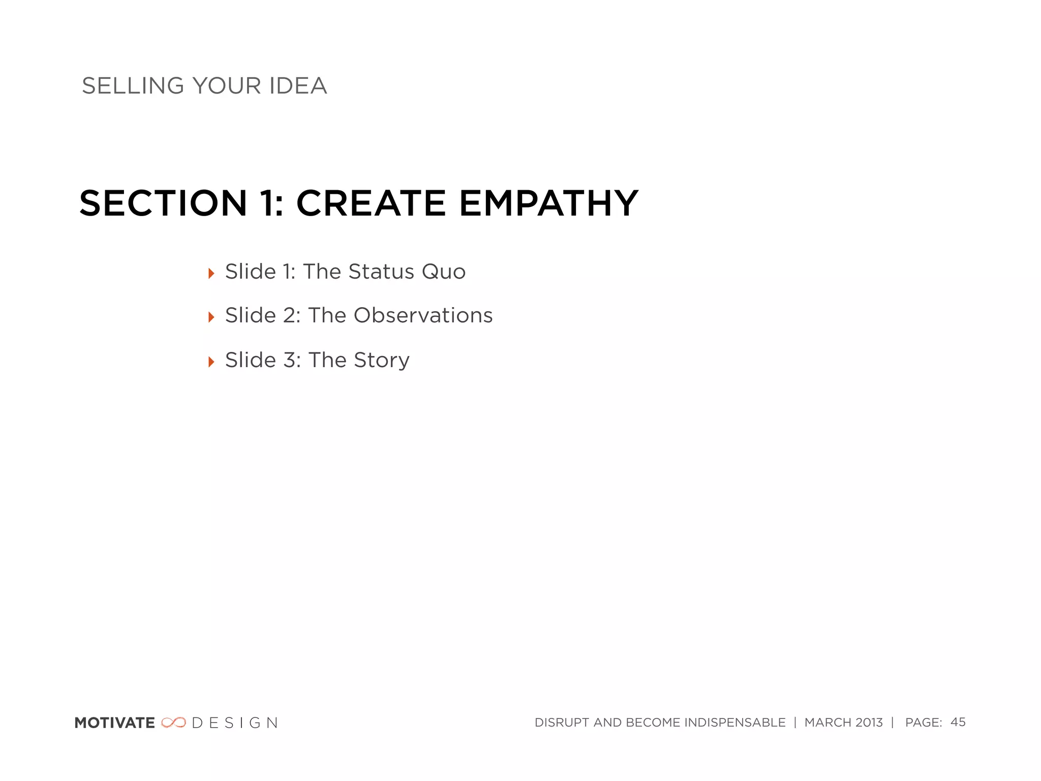 SELLING YOUR IDEA




SECTION 1: CREATE EMPATHY
        ‣ Slide 1: The Status Quo

        ‣ Slide 2: The Observations

        ‣ Slide 3: The Story




                                      DISRUPT AND BECOME INDISPENSABLE | MARCH 2013 | PAGE: 45
 