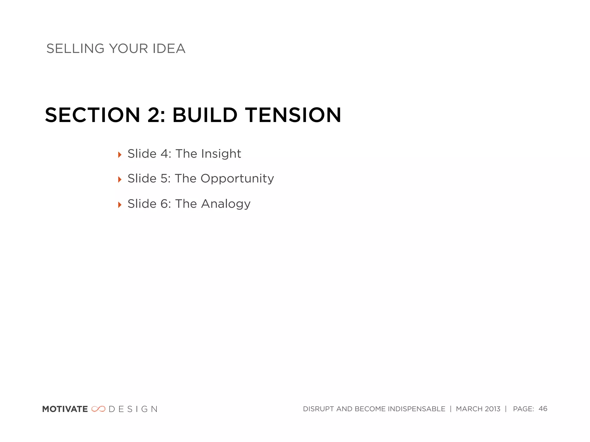 SELLING YOUR IDEA




SECTION 2: BUILD TENSION
        ‣ Slide 4: The Insight

        ‣ Slide 5: The Opportunity

        ‣ Slide 6: The Analogy




                                     DISRUPT AND BECOME INDISPENSABLE | MARCH 2013 | PAGE: 46
 