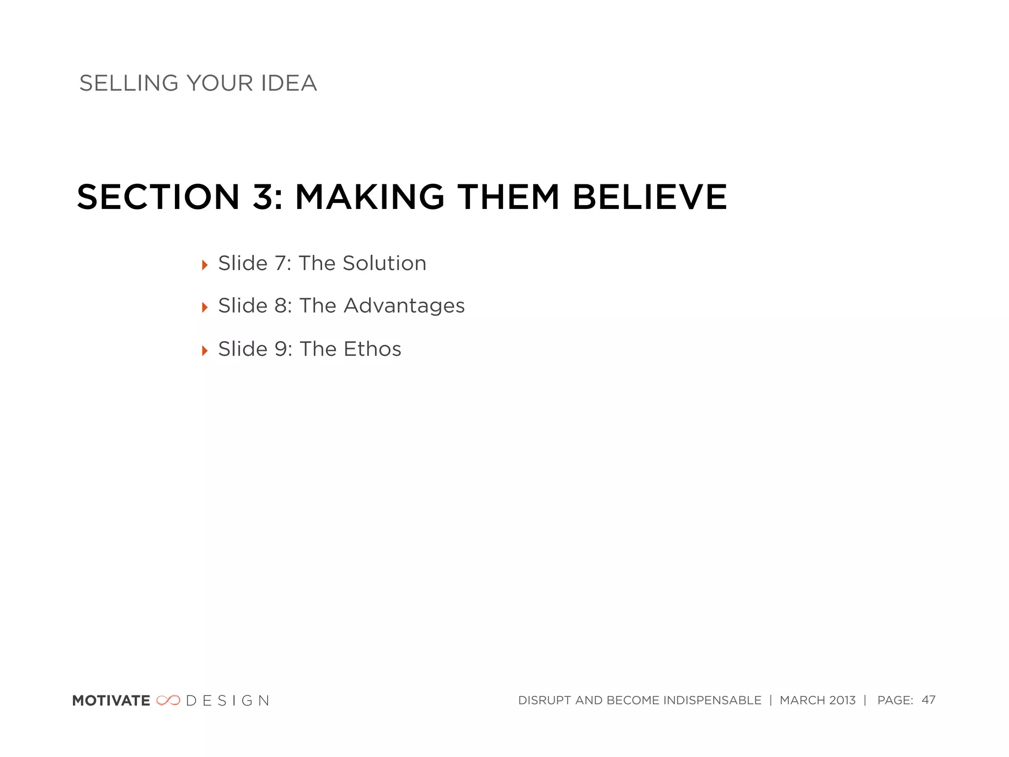 SELLING YOUR IDEA




SECTION 3: MAKING THEM BELIEVE
        ‣ Slide 7: The Solution

        ‣ Slide 8: The Advantages

        ‣ Slide 9: The Ethos




                                    DISRUPT AND BECOME INDISPENSABLE | MARCH 2013 | PAGE: 47
 