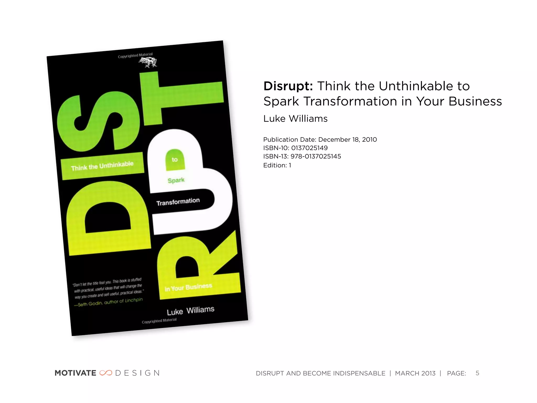 Disrupt: Think the Unthinkable to
 Spark Transformation in Your Business
 Luke Williams

 Publication Date: December 18, 2010
 ISBN-10: 0137025149
 ISBN-13: 978-0137025145
 Edition: 1 




DISRUPT AND BECOME INDISPENSABLE | MARCH 2013 | PAGE:   5
 