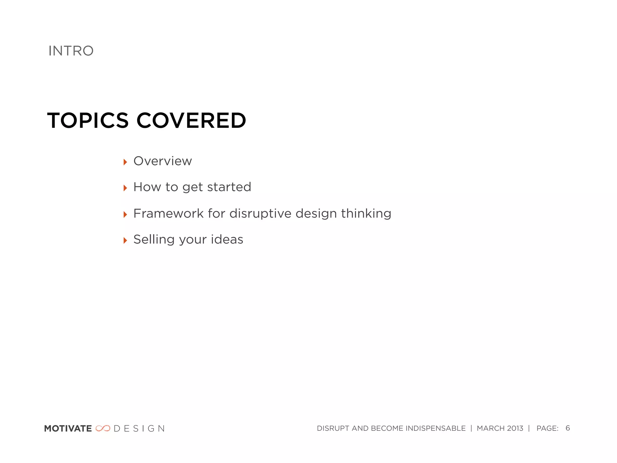 INTRO




TOPICS COVERED
        ‣ Overview

        ‣ How to get started

        ‣ Framework for disruptive design thinking

        ‣ Selling your ideas




                                      DISRUPT AND BECOME INDISPENSABLE | MARCH 2013 | PAGE: 6
 