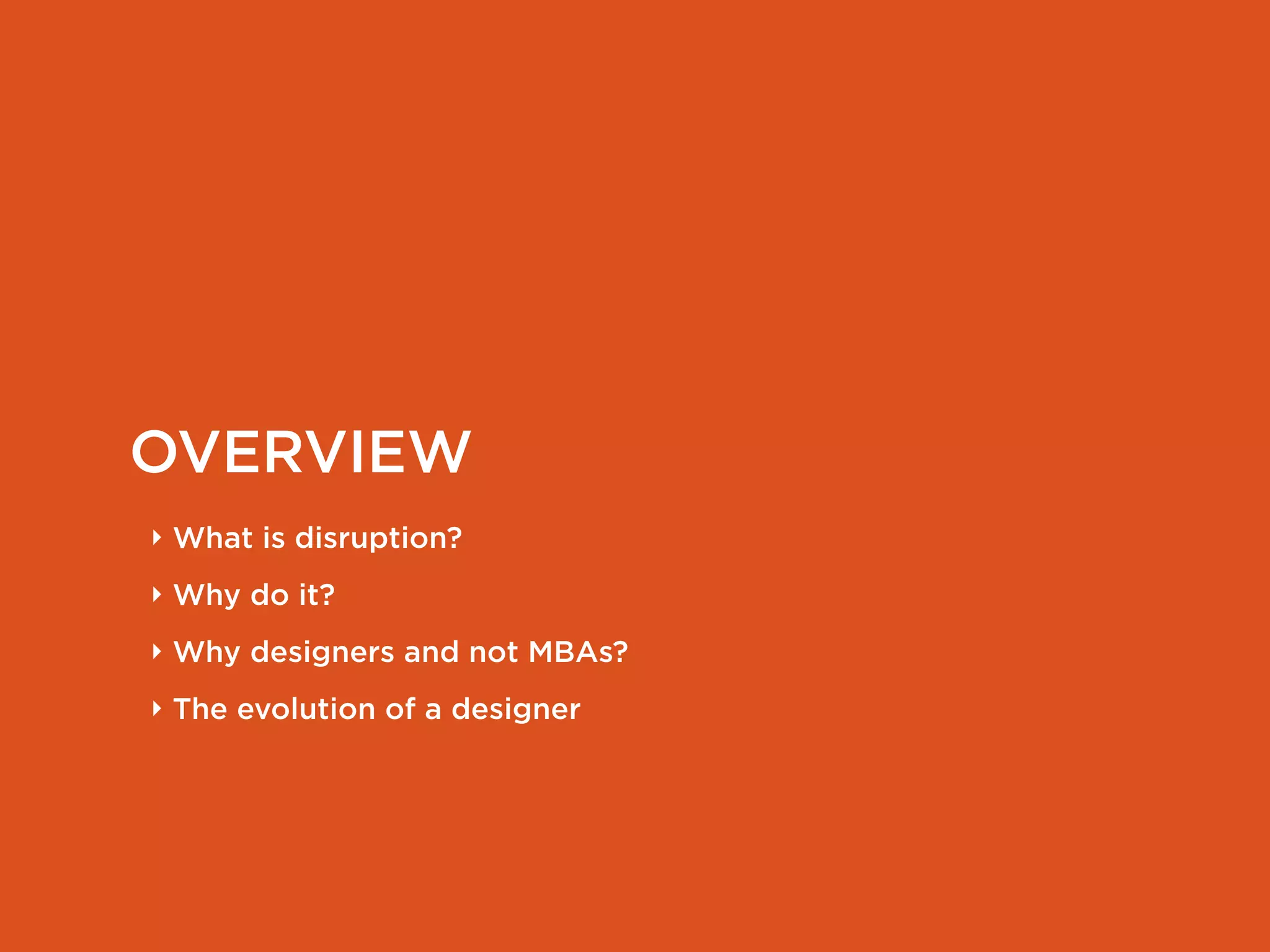 OVERVIEW
‣ What is disruption?
‣ Why do it?
‣ Why designers and not MBAs?
‣ The evolution of a designer
 