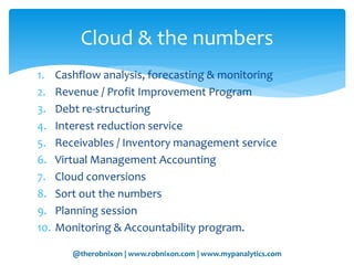 @therobnixon | www.robnixon.com | www.mypanalytics.com
1. Cashflow analysis, forecasting & monitoring
2. Revenue / Profit Improvement Program
3. Debt re-structuring
4. Interest reduction service
5. Receivables / Inventory management service
6. Virtual Management Accounting
7. Cloud conversions
8. Sort out the numbers
9. Planning session
10. Monitoring & Accountability program.
Cloud & the numbers
 