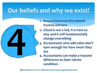 @therobnixon | www.robnixon.com | www.mypanalytics.com
1. Accountants are the natural
trusted advisers
Our beliefs and why we exist!
2. Cloud is not a fad, it is here to
stay and it will fundamentally
change everything
3. Accountants who add value don’t
earn enough for how smart they
are
4. Accountants can make a massive
difference to their clients
condition.
 