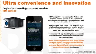 Inspiration: boosting customer service
IBM Watson
IBM's cognitive supercomputer Watson will
soon be helping several of the company's
most important customers like Australia‟s ANZ
Bank and Royal Bank of Canada
Watson's new role, called "Ask Watson," is to
help brands answer customer service queries
via a combination of websites, cloud services,
email, SMS and Smartphone apps.
Companies will tap his ability to use semantic
searches to make him a formidable customer
service assistant.
“From a consumer point of view, being able to
access a brand's customer service function
via a Smartphone app AND to have your query
dealt with efficiently by a super computer is a
compelling prospect.” Contagious
Contagious. Ask Watson. May 2013
Forbes. IBM's Watson Now A Customer Service Agent, Coming To Smartphones Soon. May 2013
Ultra convenience and innovation
 