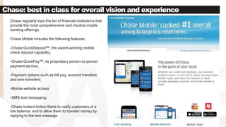 Chase: best in class for overall vision and experience
Chase regularly tops the list of financial institutions that
provide the most comprehensive and intuitive mobile
banking offerings.
Chase Mobile includes the following features:
-Chase QuickDepositSM, the award-winning mobile
check deposit capability;
-Chase QuickPaySM, its proprietary person-to-person
payment service;
-Payment options such as bill pay, account transfers
and wire transfers;
-Mobile website access;
-SMS text messaging;
-Chase Instant Action Alerts to notify customers of a
low balance, and to allow them to transfer money by
replying to the text message.
 