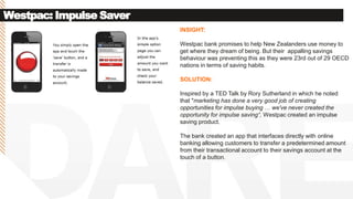 Westpac: Impulse Saver
INSIGHT:
Westpac bank promises to help New Zealanders use money to
get where they dream of being. But their appalling savings
behaviour was preventing this as they were 23rd out of 29 OECD
nations in terms of saving habits.
SOLUTION:
Inspired by a TED Talk by Rory Sutherland in which he noted
that "marketing has done a very good job of creating
opportunities for impulse buying … we've never created the
opportunity for impulse saving“, Westpac created an impulse
saving product.
The bank created an app that interfaces directly with online
banking allowing customers to transfer a predetermined amount
from their transactional account to their savings account at the
touch of a button.
 