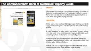 The Commonwealth Bank of Australia: Property Guide
INSIGHT:
CBA needed to counteract aggressive mortgage rate pricing by
targeting customers who weren't just searching for the lowest
home loan rate but also needed a trusted source of advice to
walk them through the buying process.
SOLUTION:
Using augmented reality and Google maps, the Property Guide
app gives home buyers a virtual insight into 95% of Australian
homes.
It maps data such as sales history and current property listings
on a real world view, and gives users key suburb insights such
as demographics, median price and buy/sell guides.
Financial tools and advice including calculators, videos and
guides are also featured to ensure that the home and loan they
choose is the right one for them.
Click to call and 'arrange an appointment‘ functionality allows
instant access to the Bank once the buyer is ready.
 