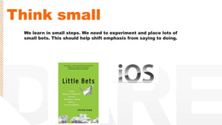 Think small
We learn in small steps. We need to experiment and place lots of
small bets. This should help shift emphasis from saying to doing.
 