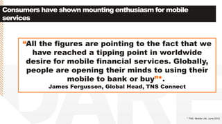 Consumers have shown mounting enthusiasm for mobile
services
* TNS. Mobile Life. June 2012
“All the figures are pointing to the fact that we
have reached a tipping point in worldwide
desire for mobile financial services. Globally,
people are opening their minds to using their
mobile to bank or buy”*.
James Fergusson, Global Head, TNS Connect
 