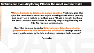 Mobiles are even displacing PCs for the most routine tasks
“Mobile banking is displacing online banking. Technologies like
apps let customers perform simple banking tasks more quickly
and easily on a mobile or a than on a PC. As a result, banking
on Smartphones and tablets is already displacing banking on
PCs for routine interactions.
Over the coming decade, Smartphones, tablets, and other
portable devices will become the dashboard through which
many customers, both rich and poor, manage their money.”
Forrester
 