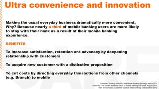 Ultra convenience and innovation
Making the usual everyday business dramatically more convenient.
Why? Because nearly a third of mobile banking users are more likely
to stay with their bank as a result of their mobile banking
experience.
BENEFITS
To increase satisfaction, retention and advocacy by deepening
relationship with customers
To acquire new customer with a distinctive proposition
To cut costs by directing everyday transactions from other channels
(e.g. Branch) to mobile
Forrester. Building A World-Class Mobile Banking Strategy. March 2013.
McKinsey. The current state and future of mobile banking in Europe. August 2011.
Bain and company. Customer loyalty in retail banking. Global edition 2012.
 