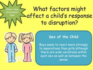 Other than
attachment
type
What factors might
affect a child’s response
to disruption?
Sex of the Child
Boys seem to react more strongly
to separations than girls although
there are wide variations within
each sex as well as between the
sexes
 