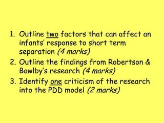 1. Outline two factors that can affect an
infants’ response to short term
separation (4 marks)
2. Outline the findings from Robertson &
Bowlby’s research (4 marks)
3. Identify one criticism of the research
into the PDD model (2 marks)
 