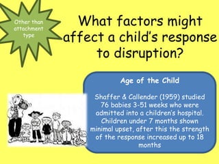 Other than
attachment
type
What factors might
affect a child’s response
to disruption?
Age of the Child
Shaffer & Callender (1959) studied
76 babies 3-51 weeks who were
admitted into a children’s hospital.
Children under 7 months shown
minimal upset, after this the strength
of the response increased up to 18
months
 