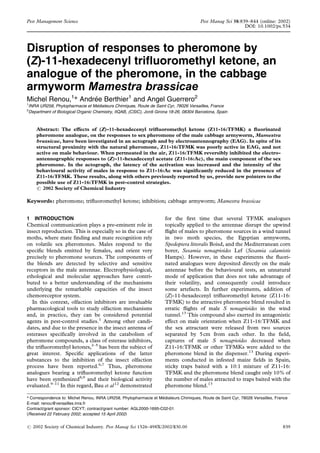 Disruption of responses to pheromone by
(Z)-11-hexadecenyl trifluoromethyl ketone, an
analogue of the pheromone, in the cabbage
armyworm Mamestra brassicae
Michel Renou,1
* Andrée Berthier1
and Angel Guerrero2
1
INRA UR258, Phytopharmacie et Médiateurs Chimiques, Route de Saint Cyr, 78026 Versailles, France
2
Department of Biological Organic Chemistry, IIQAB, (CSIC), Jordi Girona 18-26, 08304 Barcelona, Spain
Abstract: The effects of (Z)-11-hexadecenyl trifluoromethyl ketone (Z11-16:TFMK) a fluorinated
pheromone analogue, on the responses to sex pheromone of the male cabbage armyworm, Mamestra
brassicae, have been investigated in an actograph and by electroantennography (EAG). In spite of its
structural proximity with the natural pheromone, Z11-16:TFMK was poorly active in EAG, and not
active on male behaviour. When permeated in the air, Z11-16:TFMK reversibly inhibited the electro-
antennographic responses to (Z)-11-hexadecenyl acetate (Z11-16:Ac), the main component of the sex
pheromone. In the actograph, the latency of the activation was increased and the intensity of the
behavioural activity of males in response to Z11-16:Ac was significantly reduced in the presence of
Z11-16:TFMK. These results, along with others previously reported by us, provide new pointers to the
possible use of Z11-16:TFMK in pest-control strategies.
# 2002 Society of Chemical Industry
Keywords: pheromone; trifluoromethyl ketone; inhibition; cabbage armyworm; Mamestra brassicae
1 INTRODUCTION
Chemical communication plays a pre-eminent role in
insect reproduction. This is especially so in the case of
moths, where mate finding and mate recognition rely
on volatile sex pheromones. Males respond to the
specific blends emitted by females, and orient very
precisely to pheromone sources. The components of
the blends are detected by selective and sensitive
receptors in the male antennae. Electrophysiological,
ethological and molecular approaches have contri-
buted to a better understanding of the mechanisms
underlying the remarkable capacities of the insect
chemoreceptor system.
In this context, olfaction inhibitors are invaluable
pharmacological tools to study olfaction mechanisms
and, in practice, they can be considered potential
agents in pest-control studies.1
Among other candi-
dates, and due to the presence in the insect antenna of
esterases specifically involved in the catabolism of
pheromone compounds, a class of esterase inhibitors,
the trifluoromethyl ketones,2–5
has been the subject of
great interest. Specific applications of the latter
substances to the inhibition of the insect olfaction
process have been reported.6,7
Thus, pheromone
analogues bearing a trifluoromethyl ketone function
have been synthesized8,9
and their biological activity
evaluated.9–11
In this regard, Bau et al12
demonstrated
for the first time that several TFMK analogues
topically applied to the antennae disrupt the upwind
flight of males to pheromone sources in a wind tunnel
in two moth species, the Egyptian armyworm,
Spodoptera littoralis Boisd, and the Mediterranean corn
borer, Sesamia nonagrioides Lef (Sesamia calamistis
Hamps). However, in these experiments the fluori-
nated analogues were deposited directly on the male
antennae before the behavioural tests, an unnatural
mode of application that does not take advantage of
their volatility, and consequently could introduce
some artefacts. In further experiments, addition of
(Z)-11-hexadecenyl trifluoromethyl ketone (Z11-16:
TFMK) to the attractive pheromone blend resulted in
erratic flights of male S nonagrioides in the wind
tunnel.13
This compound also exerted its antagonistic
effect on male orientation when Z11-16:TFMK and
the sex attractant were released from two sources
separated by 5cm from each other. In the field,
captures of male S nonagrioides decreased when
Z11-16:TFMK or other TFMKs were added to the
pheromone blend in the dispenser.13
During experi-
ments conducted in infested maize fields in Spain,
sticky traps baited with a 10:1 mixture of Z11-16:
TFMK and the pheromone blend caught only 10% of
the number of males attracted to traps baited with the
pheromone blend.13
(Received 22 February 2002; accepted 15 April 2002)
* Correspondence to: Michel Renou, INRA UR258, Phytopharmacie et Médiateurs Chimiques, Route de Saint Cyr, 78026 Versailles, France
E-mail: renou@versailles.inra.fr
Contract/grant sponsor: CICYT; contract/grant number: AGL2000-1695-C02-01
# 2002 Society of Chemical Industry. Pest Manag Sci 1526–498X/2002/$30.00 839
Pest Management Science Pest Manag Sci 58:839–844 (online: 2002)
DOI: 10.1002/ps.534
 
