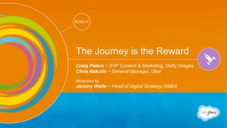 Track: Creativity & Innovation 
#CNX14 
#CNX14 
The Journey is the Reward 
Craig Peters ~ SVP Content & Marketing, Getty Images 
Chris Nakutis ~ General Manager, Uber 
Moderated by 
Jeremy Waite ~ Head of Digital Strategy, EMEA 
 