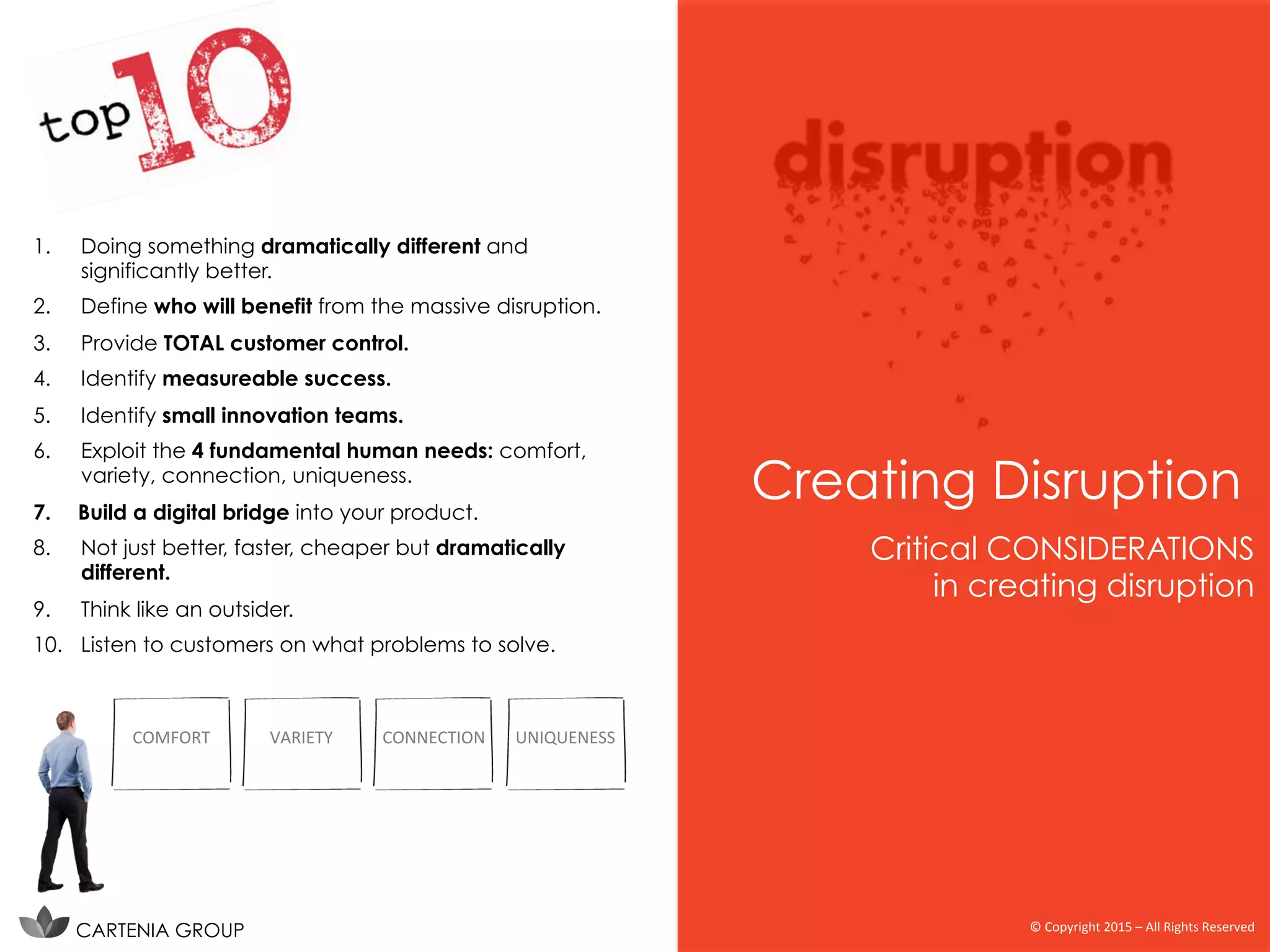 1.  Doing something dramatically different and
significantly better.
2.  Define who will benefit from the massive disruption.
3.  Provide TOTAL customer control.
4.  Identify measureable success.
5.  Identify small innovation teams.
6.  Exploit the 4 fundamental human needs: comfort,
variety, connection, uniqueness.
7.  Build a digital bridge into your product.
8.  Not just better, faster, cheaper but dramatically
different.
9.  Think like an outsider.
10.  Listen to customers on what problems to solve.
Critical CONSIDERATIONS
in creating disruption
Creating Disruption
CARTENIA GROUP ©	
  Copyright	
  2015	
  –	
  All	
  Rights	
  Reserved	
  
COMFORT	
   VARIETY	
   CONNECTION	
   UNIQUENESS	
  
 