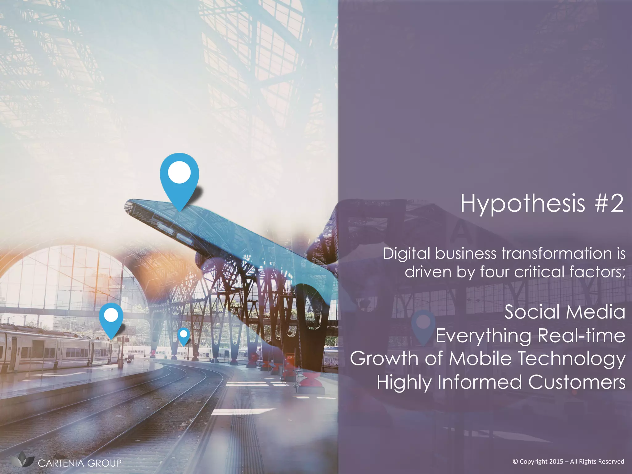 Digital business transformation is
driven by four critical factors;
Social Media
Everything Real-time
Growth of Mobile Technology
Highly Informed Customers
Hypothesis #2
©	
  Copyright	
  2015	
  –	
  All	
  Rights	
  Reserved	
  CARTENIA GROUP
 