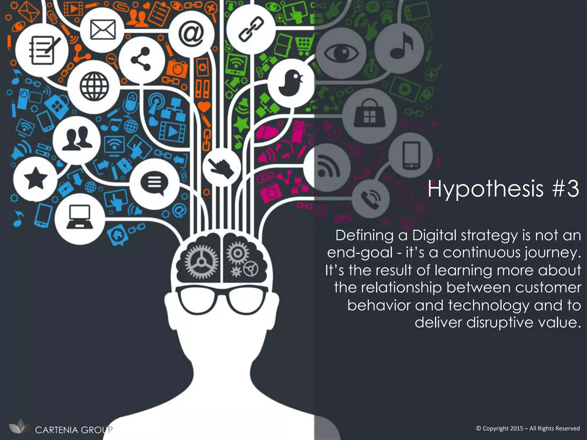 Defining a Digital strategy is not an
end-goal - it’s a continuous journey.
It’s the result of learning more about
the relationship between customer
behavior and technology and to
deliver disruptive value.
CARTENIA GROUP ©	
  Copyright	
  2015	
  –	
  All	
  Rights	
  Reserved	
  
Hypothesis #3
 