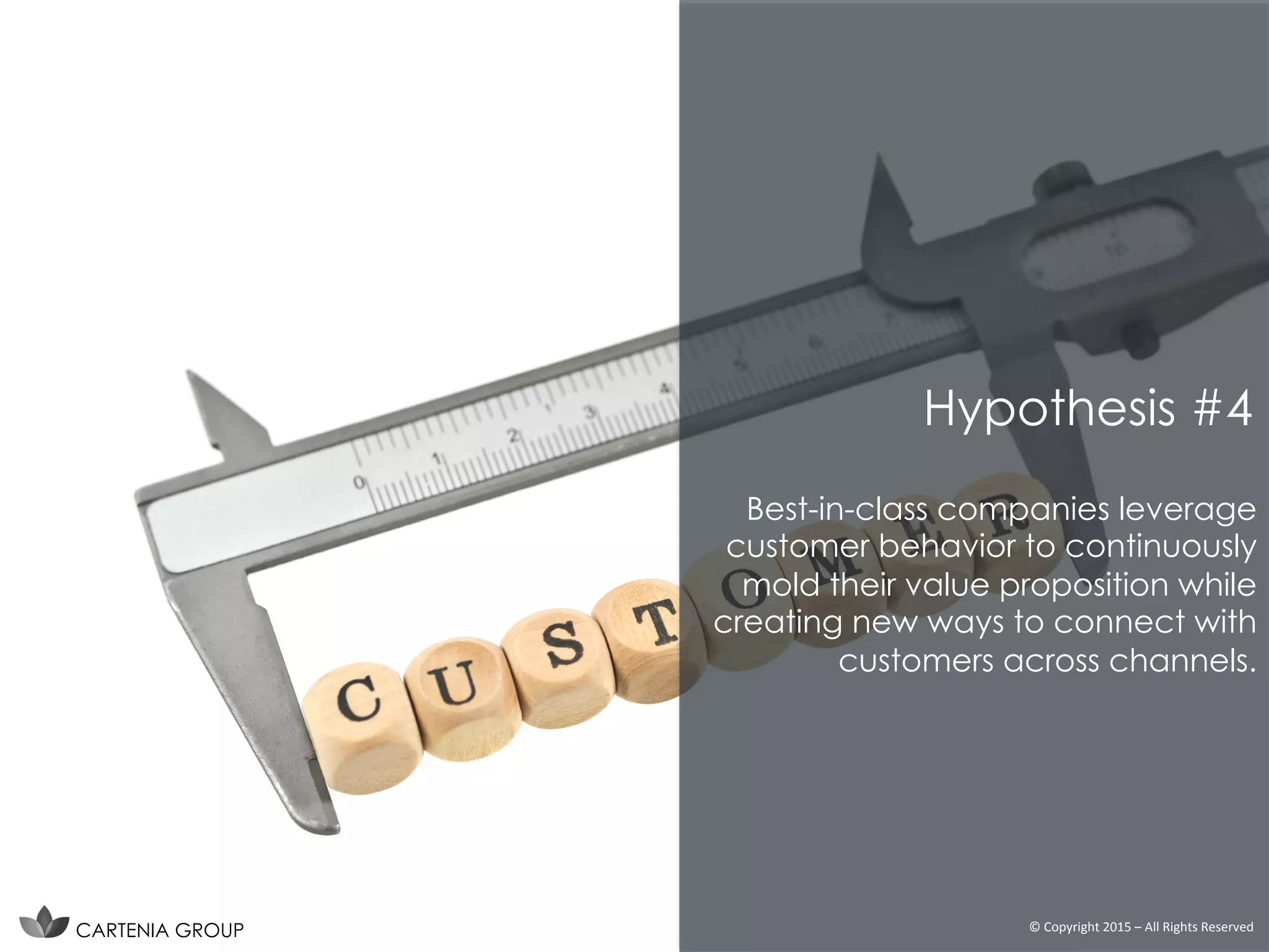 Best-in-class companies leverage
customer behavior to continuously
mold their value proposition while
creating new ways to connect with
customers across channels.
CARTENIA GROUP ©	
  Copyright	
  2015	
  –	
  All	
  Rights	
  Reserved	
  
Hypothesis #4
 
