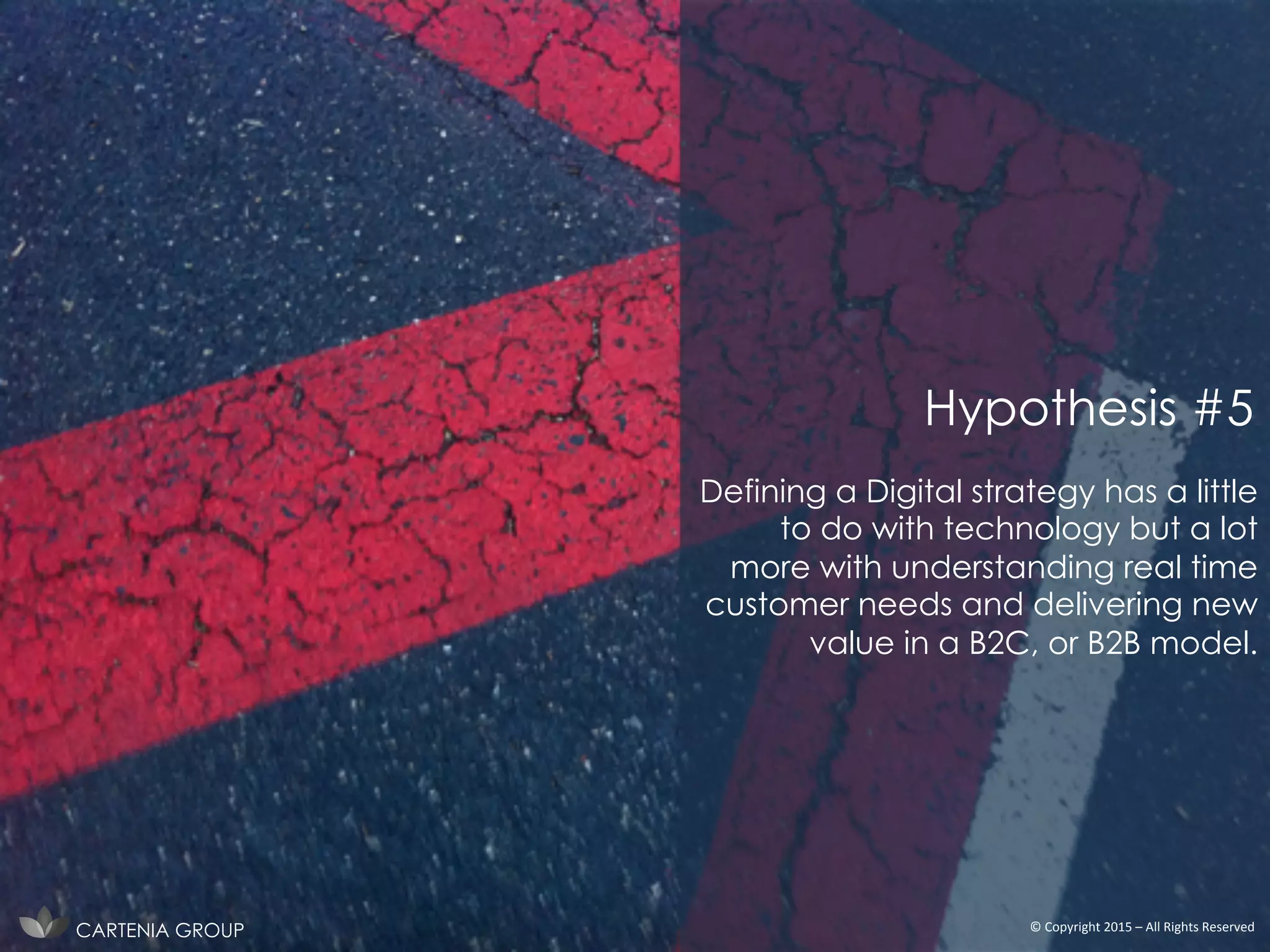 Defining a Digital strategy has a little
to do with technology but a lot
more with understanding real time
customer needs and delivering new
value in a B2C, or B2B model.
CARTENIA GROUP ©	
  Copyright	
  2015	
  –	
  All	
  Rights	
  Reserved	
  
Hypothesis #5
 