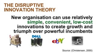 Source: (Christensen, 2000) 
THE DISRUPTIVE 
INNOVATION THEORY 
New organisation can use relatively 
simple, convenient, low-cost 
innovations to create growth and 
triumph over powerful incumbents 
 