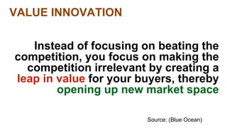 Source: (Blue Ocean) 
VALUE INNOVATION 
Instead of focusing on beating the 
competition, you focus on making the 
competition irrelevant by creating a 
leap in value for your buyers, thereby 
opening up new market space 
 