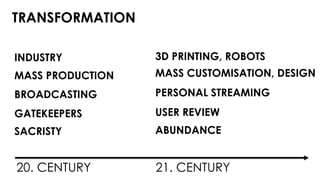 TRANSFORMATION 
3D PRINTING, ROBOTS 
MASS CUSTOMISATION, DESIGN 
PERSONAL STREAMING 
USER REVIEW 
ABUNDANCE 
INDUSTRY 
MASS PRODUCTION 
BROADCASTING 
GATEKEEPERS 
SACRISTY 
20. CENTURY 21. CENTURY 
 