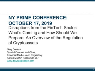 0
NY PRIME CONFERENCE:
OCTOBER 17, 2019
Disruptions from the FinTech Sector:
What’s Coming and How Should We
Prepare: An Overview of the Regulation
of Cryptoassets
Gary DeWaal
Special Counsel and Chair,
Financial Markets and Regulatory
Katten Muchin Rosenman LLP
Gary.dewaal@katten.com
 