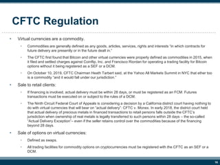 16
CFTC Regulation
 Virtual currencies are a commodity.
• Commodities are generally defined as any goods, articles, servi...