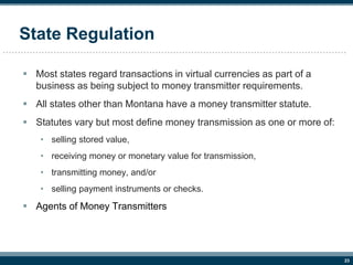 23
State Regulation
 Most states regard transactions in virtual currencies as part of a
business as being subject to mone...