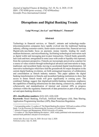 Journal of Applied Finance & Banking, Vol. 10, No. 6, 2020, 15-56
ISSN: 1792-6580 (print version), 1792-6599(online)
Scientific Press International Limited
Disruptions and Digital Banking Trends
Luigi Wewege1
, Jeo Lee2
and Michael C. Thomsett3
Abstract
Technology in financial services, or ‘fintech’, entrants and technology-media-
telecommunication companies have rapidly evolved into the traditional banking
industry, offering customer-centric, faster-easier-convenient-free, financial services.
Digital-only-neo-banks focus on payment, money transfer, lending for small-
medium-businesses, and microfinancing, facilitating technological innovation such
as digital wallet and messaging peer-to-peer transactions. Fintech banks generally
lack scale and trust, unregulated in some cases with credit or liquidity risk exposure,
from the customers perspective. Fintechs are increasingly perceived as a partner for
a source of value creation through technological advances and innovations to large,
traditional, and incumbent banks moving to accelerated digital transformation. All
innovative technologies which have laid the groundwork for major disruption in the
current digital banking revolution, set forth unimagined trajectory of collaboration
and consolidation as fintech industry matures. This paper updates the digital
banking transformation in fintechs and incumbent banking institutions to show that
access to future fintech trends will grow significantly in coming years. The
combined findings suggest that digitalised-mobile-banking transitions emphasize
the capabilities of banking infrastructure for data sharing, connectivity, stability and
cybersecurity and standardisation of internal and external APIs as progress
continues within the regulatory framework of data protection as part of the privacy
act and open-banking directives.
JEL classification numbers: G18, G21, G24, G28
Keywords: Retail Banking, FinTech, Artificial Intelligence (AI), Data Sharing,
Application Programming Interface (API), Data Protection Regulation.
1
Corresponding author. Co-author of ‘The Digital Banking Revolution’ 2020 and co-author of Pilot
Study 2 on the Processes for Determining the Accuracy of Credit Bureau Information.
2
School of Finance and Management, SOAS University of London.
3
Co-author of ‘The Digital Banking Revolution’, 2020, widely published with international and
national book publishers and peer-reviewed press.
Article Info: Received: June 16, 2020. Revised: July 2, 2020.
Published online: July 18, 2020.
 