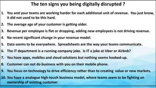 The ten signs you being digitally disrupted ?
1. You and your teams are working harder for each additional unit of revenue. You just know,
it did not used to be this hard.
2. The average age of your customer is getting older.
3. Revenue per employee is flat or dropping, adding new employees is not driving revenue.
4. No recent significant change in your revenue model.
5. Data seems to be everywhere. Spreadsheets are the way your teams communicate.
6. The IT department is a running company joke. Is IT a joke at Uber or Airbnb?
7. You have apps, mobiles and cloud solutions but nothing seems hooked-up.
8. Customer can not do business with you on their mobile phone.
9. You focus on technology to drive efficiency rather than to creating value or new markets.
10. You have a analogue high-touch business model, where teams seem to be fighting on
ownership of existing customer.
 