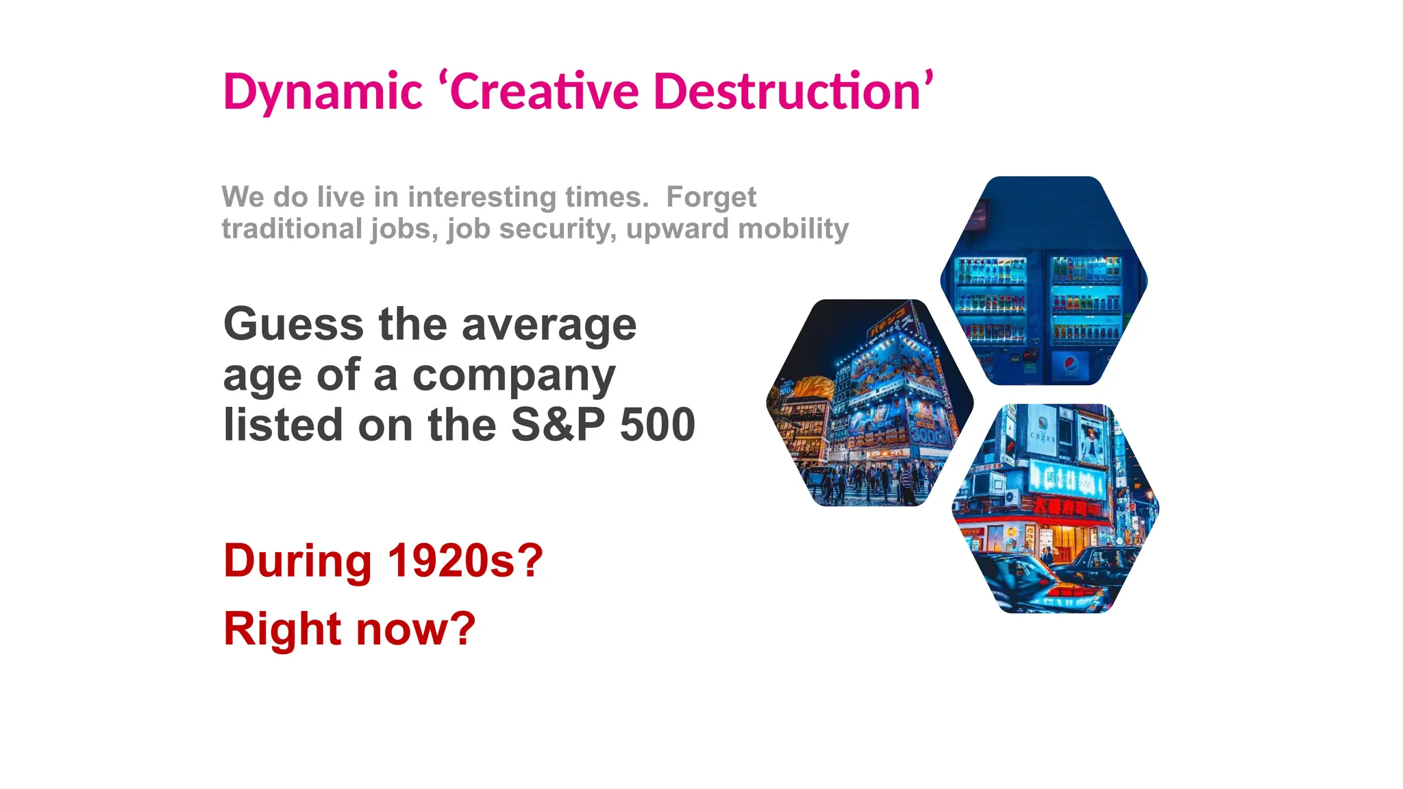 Dynamic ‘Creative Destruction’
We do live in interesting times. Forget
traditional jobs, job security, upward mobility
Guess the average
age of a company
listed on the S&P 500
During 1920s?
Right now?
 