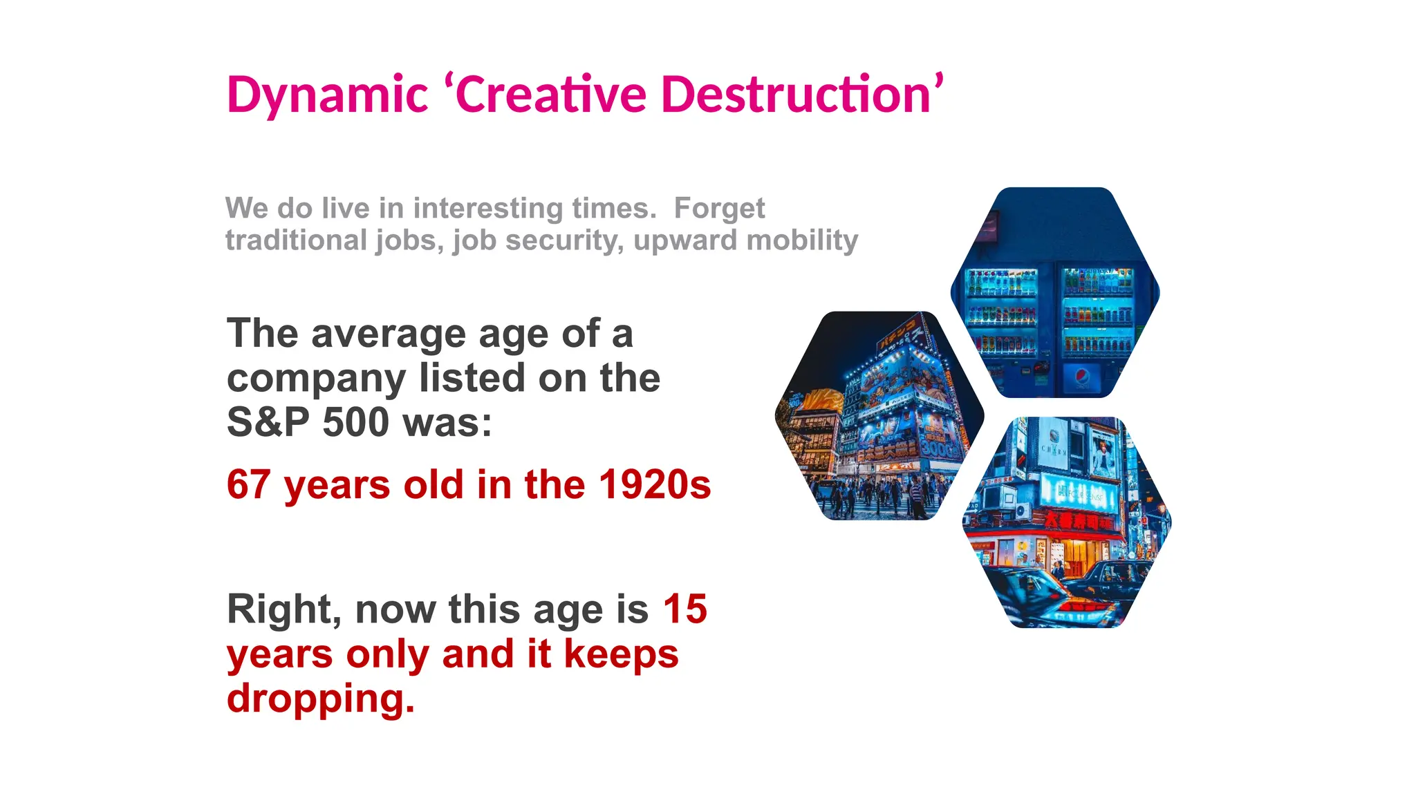 Dynamic ‘Creative Destruction’
We do live in interesting times. Forget
traditional jobs, job security, upward mobility
The average age of a
company listed on the
S&P 500 was:
67 years old in the 1920s
Right, now this age is 15
years only and it keeps
dropping.
 