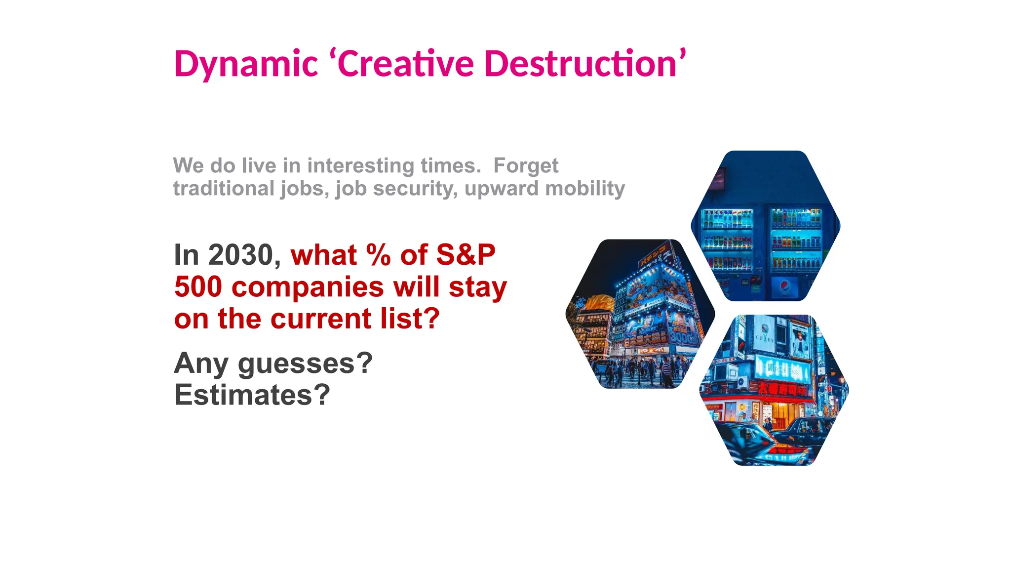 Dynamic ‘Creative Destruction’
We do live in interesting times. Forget
traditional jobs, job security, upward mobility
In 2030, what % of S&P
500 companies will stay
on the current list?
Any guesses?
Estimates?
 