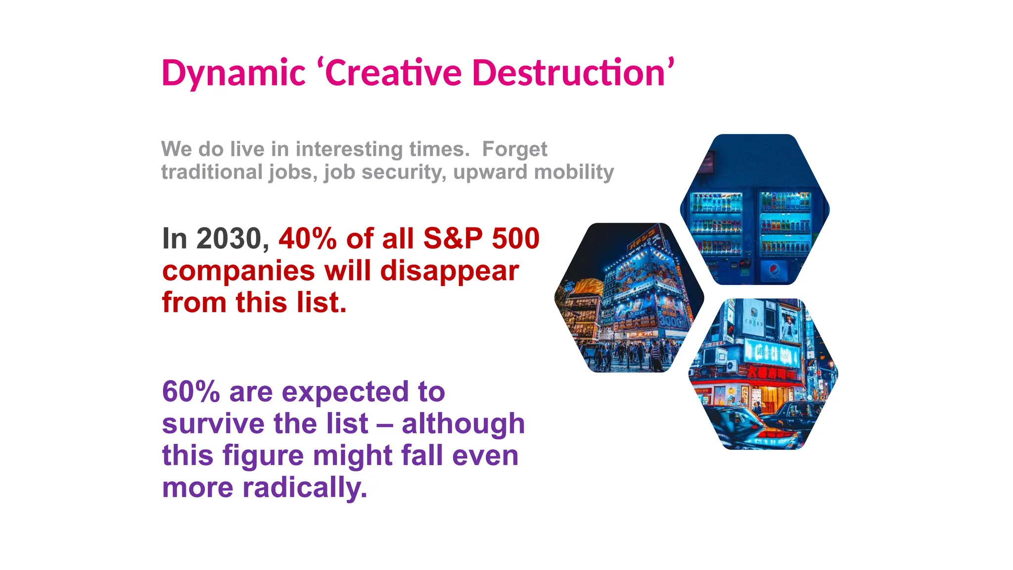 Dynamic ‘Creative Destruction’
We do live in interesting times. Forget
traditional jobs, job security, upward mobility
In 2030, 40% of all S&P 500
companies will disappear
from this list.
60% are expected to
survive the list – although
this figure might fall even
more radically.
 