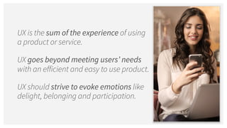 UX is the sum of the experience of using
a product or service.
UX goes beyond meeting users’ needs
with an efficient and easy to use product.
UX should strive to evoke emotions like
delight, belonging and participation.
 