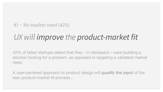 UX will improve the product-market fit
#1 – No market need (42%)
42% of failed startups stated that they - in retrospect – were building a
solution looking for a problem, as opposed to targeting a validated market
need.

A user-centered approach to product design will qualify the input of the
lean product-market fit process…
 