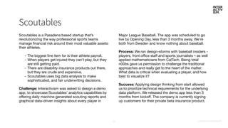 CONFIDENTIAL & PROPRIETARY25
Scoutables
Scoutables is a Pasadena based startup that’s
revolutionizing the way professional sports teams
manage financial risk around their most valuable assets:
their athletes.

- The biggest line item for is their athlete payroll.

- When players get injured they can’t play, but they
are still getting paid.

- There are disability insurance products out there,
but they are crude and expensive.

- Scoutables uses big data analysis to make
sophisticated, and fair underwriting decisions. 

Challenge: Interactivism was asked to design a demo
app, to showcase Scoutables’ analytics capabilities by
offering daily machine-generated scouting reports and
graphical data-driven insights about every player in
Major League Baseball. The app was scheduled to go
live by Opening Day, less than 3 months away. We’re
both from Sweden and know nothing about baseball.

Process: We ran design-storms with baseball insiders -
players, front office staff and sports journalists – as well
applied mathematicians from CalTech. Being total
n00bs gave us permission to challenge the traditional
approaches and really get to the heart of the matter:
What data is critical when evaluating a player, and how
best to visualize it?

Success: Applying design thinking from start allowed
us to prioritize technical requirements for the underlying
data platform. We released the demo app less than 3
months from kickoff. The company is currently signing
up customers for their private beta insurance product.
 
