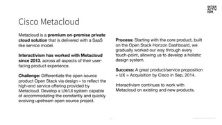 CONFIDENTIAL & PROPRIETARY27
Cisco Metacloud
Metacloud is a premium on-premise private
cloud solution that is delivered with a SaaS
like service model.

Interactivism has worked with Metacloud
since 2013, across all aspects of their user-
facing product experience.

Challenge: Differentiate the open-source
product Open Stack via design – to reflect the
high-end service offering provided by
Metacloud. Develop a UX/UI system capable
of accommodating the constantly and quickly
evolving upstream open-source project.

Process: Starting with the core product, built
on the Open Stack Horizon Dashboard, we
gradually worked our way through every
touch-point, allowing us to develop a holistic
design system.

Success: A great product/service proposition
+ UX = Acquisition by Cisco in Sep, 2014. 

Interactivism continues to work with
Metacloud on existing and new products.
 