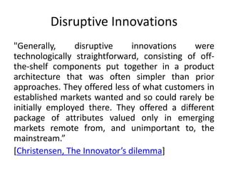 Disruptive Innovations
"Generally,
disruptive
innovations
were
technologically straightforward, consisting of offthe-shelf components put together in a product
architecture that was often simpler than prior
approaches. They offered less of what customers in
established markets wanted and so could rarely be
initially employed there. They offered a different
package of attributes valued only in emerging
markets remote from, and unimportant to, the
mainstream.”
[Christensen, The Innovator’s dilemma]

 