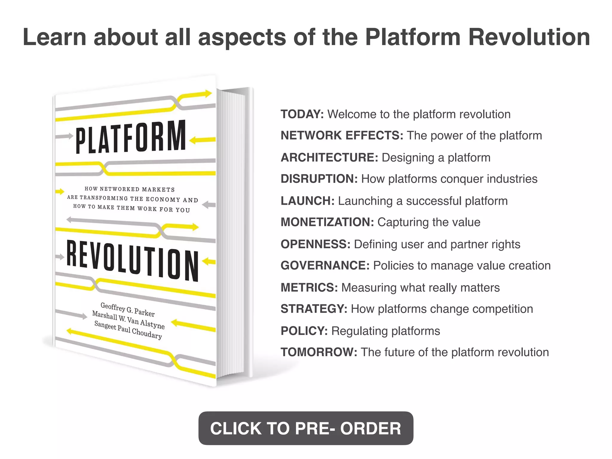 TODAY: Welcome to the platform revolution
NETWORK EFFECTS: The power of the platform
ARCHITECTURE: Designing a platform
DISRUPTION: How platforms conquer industries
LAUNCH: Launching a successful platform
MONETIZATION: Capturing the value
OPENNESS: Deﬁning user and partner rights
GOVERNANCE: Policies to manage value creation
METRICS: Measuring what really matters
STRATEGY: How platforms change competition
POLICY: Regulating platforms
TOMORROW: The future of the platform revolution
Learn about all aspects of the Platform Revolution
CLICK TO PRE- ORDER
 