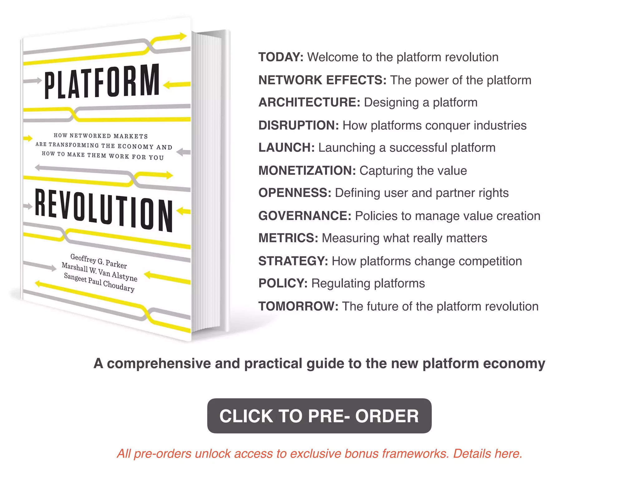 TODAY: Welcome to the platform revolution
NETWORK EFFECTS: The power of the platform
ARCHITECTURE: Designing a platform
DISRUPTION: How platforms conquer industries
LAUNCH: Launching a successful platform
MONETIZATION: Capturing the value
OPENNESS: Deﬁning user and partner rights
GOVERNANCE: Policies to manage value creation
METRICS: Measuring what really matters
STRATEGY: How platforms change competition
POLICY: Regulating platforms
TOMORROW: The future of the platform revolution
A comprehensive and practical guide to the new platform economy
CLICK TO PRE- ORDER
All pre-orders unlock access to exclusive bonus frameworks. Details here.
 