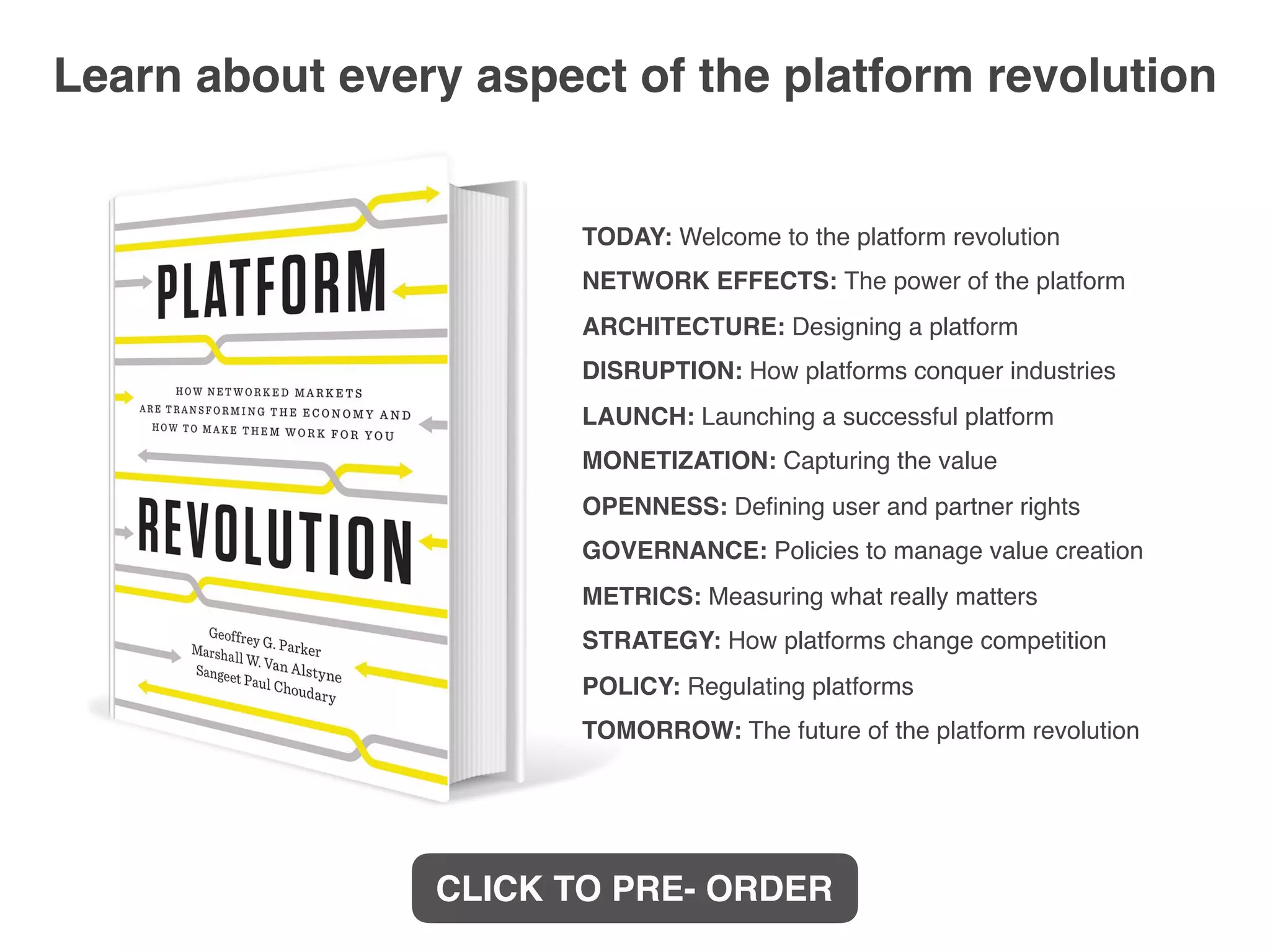 TODAY: Welcome to the platform revolution
NETWORK EFFECTS: The power of the platform
ARCHITECTURE: Designing a platform
DISRUPTION: How platforms conquer industries
LAUNCH: Launching a successful platform
MONETIZATION: Capturing the value
OPENNESS: Deﬁning user and partner rights
GOVERNANCE: Policies to manage value creation
METRICS: Measuring what really matters
STRATEGY: How platforms change competition
POLICY: Regulating platforms
TOMORROW: The future of the platform revolution
Learn about every aspect of the platform revolution
CLICK TO PRE- ORDER
 