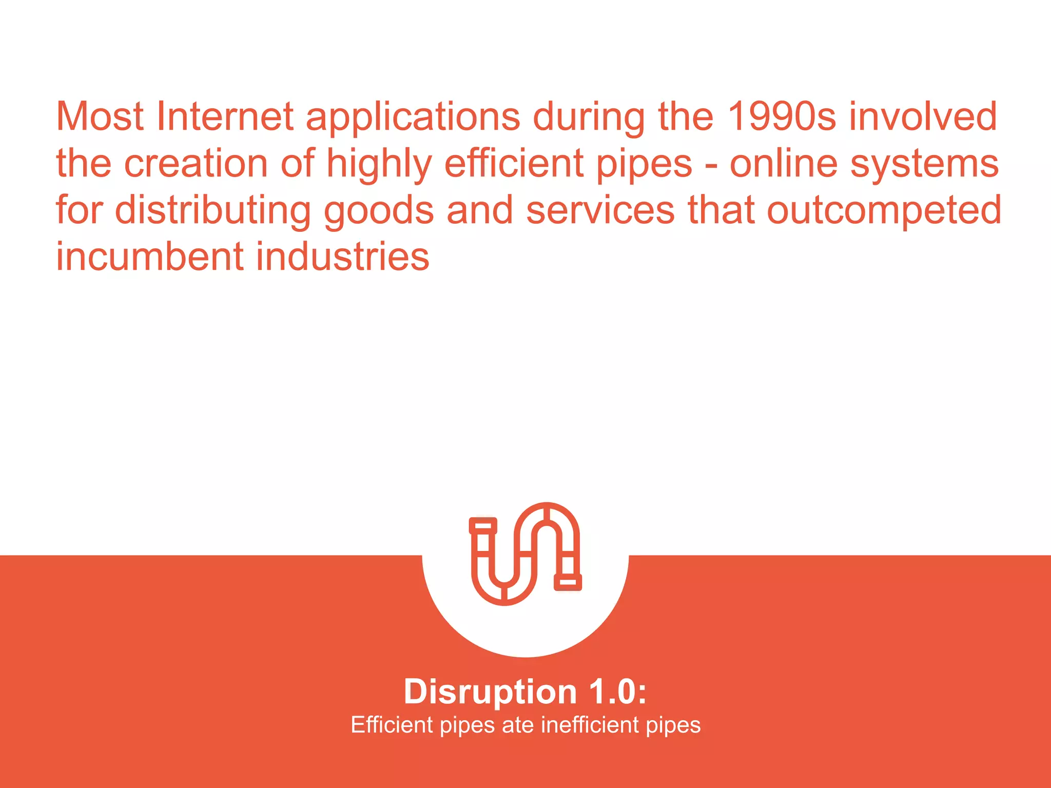 Most Internet applications during the 1990s involved
the creation of highly efficient pipes - online systems
for distributing goods and services that outcompeted
incumbent industries
Disruption 1.0:  
Efficient pipes ate inefficient pipes
platformrevolution.com
 