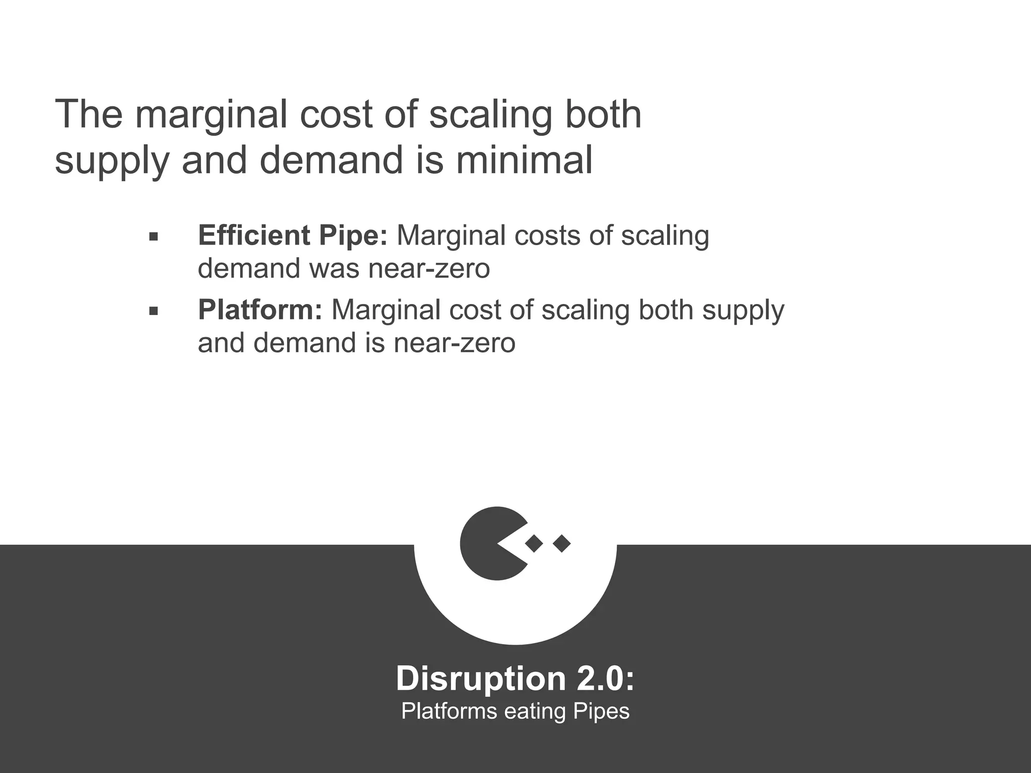 The marginal cost of scaling both
supply and demand is minimal
▪ Efficient Pipe: Marginal costs of scaling
demand was near-zero
▪ Platform: Marginal cost of scaling both supply
and demand is near-zero
Disruption 2.0:  
Platforms eating Pipes
platformrevolution.com
 