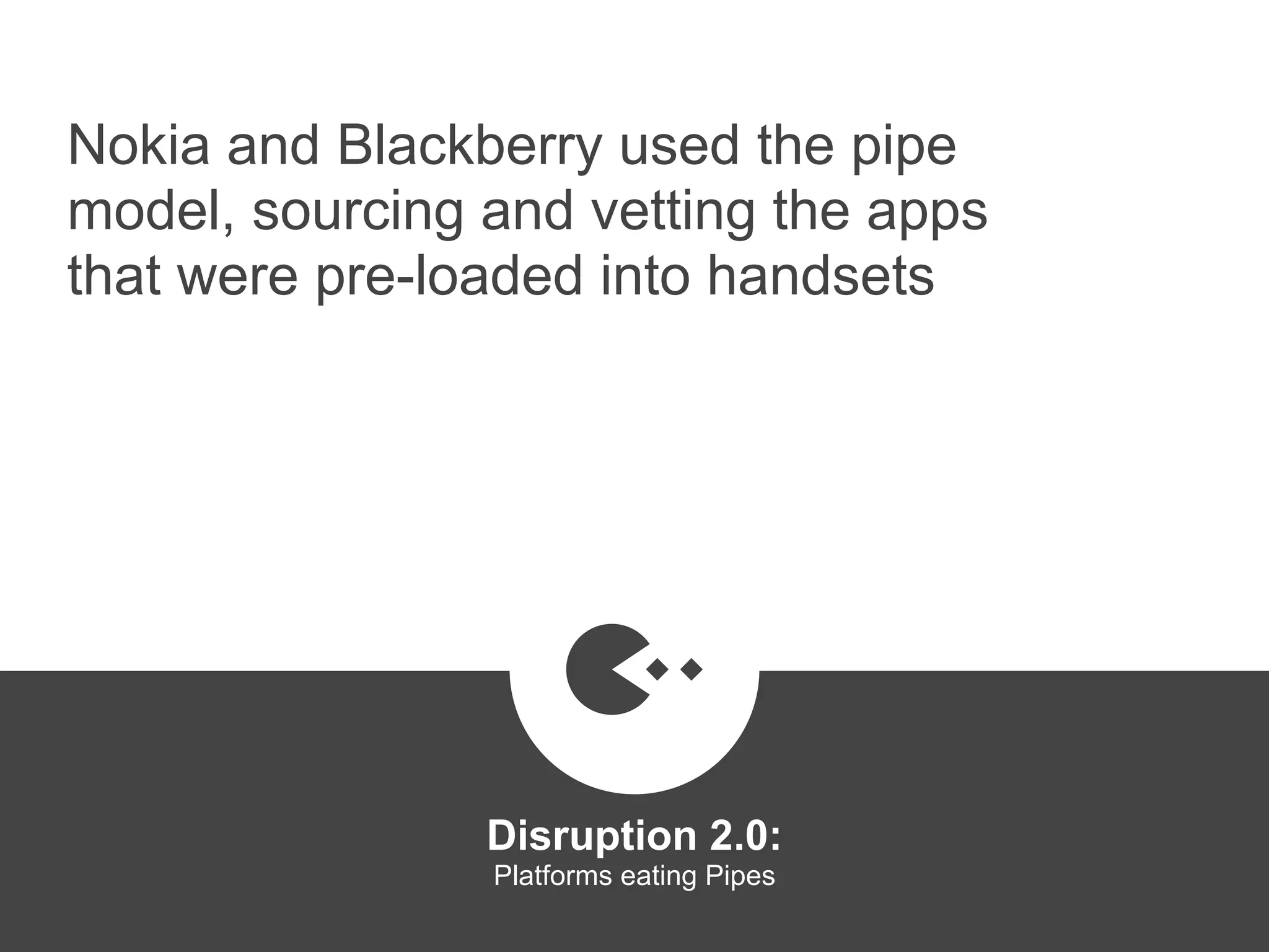 Nokia and Blackberry used the pipe
model, sourcing and vetting the apps
that were pre-loaded into handsets
Disruption 2.0:  
Platforms eating Pipes
platformrevolution.com
 