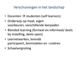 Verschuivingen in het landschap

• Docenten  studenten (self learners)
• Onderwijs op maat, eigen
  voorkeuren, verschillende leerpaden
• Blended learning (formeel en informeel/ deels
  bij instelling, deels open)
• Leernetwerken, lerende
  participeert, kennisdelen en –creëren
• Schaalvergroting
 
